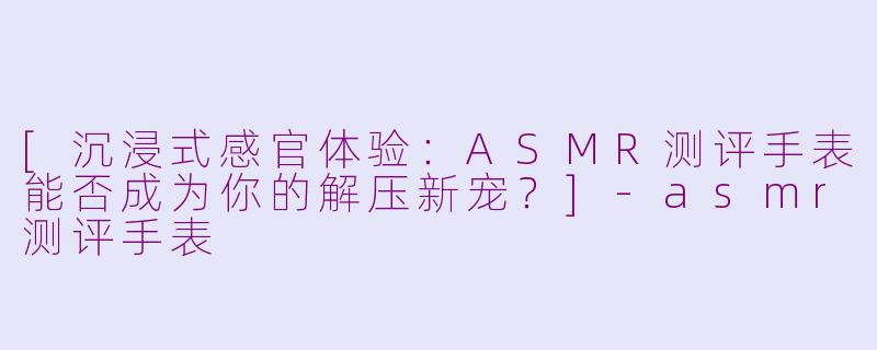 [沉浸式感官体验：ASMR测评手表能否成为你的解压新宠？]-asmr测评手表