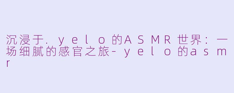 沉浸于.yelo的ASMR世界：一场细腻的感官之旅-yelo的asmr