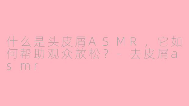 什么是头皮屑ASMR，它如何帮助观众放松？-去皮屑asmr