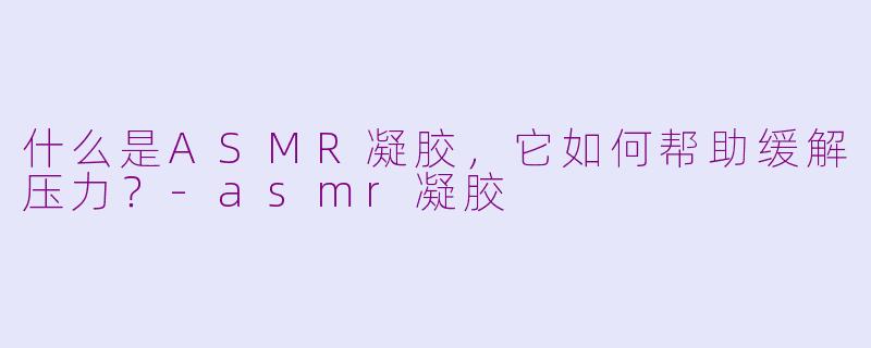 什么是ASMR凝胶，它如何帮助缓解压力？-asmr凝胶