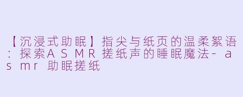 【沉浸式助眠】指尖与纸页的温柔絮语：探索ASMR搓纸声的睡眠魔法-asmr助眠搓纸