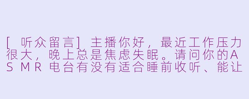 [听众留言]主播你好，最近工作压力很大，晚上总是焦虑失眠。请问你的ASMR电台有没有适合睡前收听、能让人感到被温柔陪伴和安心放松的音频推荐呢？