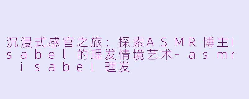 沉浸式感官之旅：探索ASMR博主Isabel的理发情境艺术-asmr isabel理发