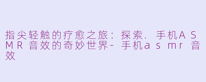 指尖轻触的疗愈之旅：探索.手机ASMR音效的奇妙世界-手机asmr音效