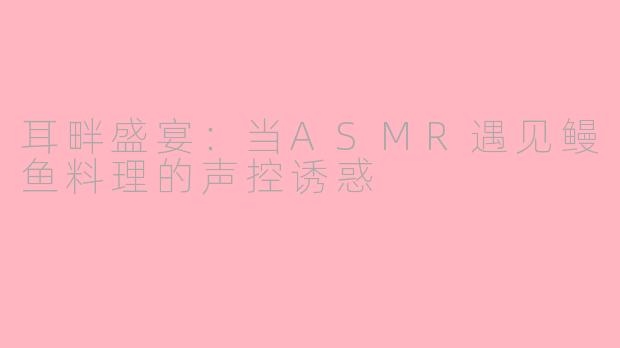 耳畔盛宴：当ASMR遇见鳗鱼料理的声控诱惑