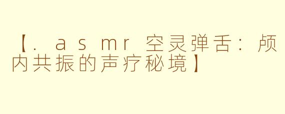 【.asmr空灵弹舌：颅内共振的声疗秘境】