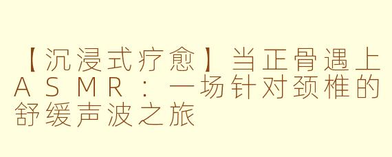 【沉浸式疗愈】当正骨遇上ASMR:一场针对颈椎的舒缓声波之旅