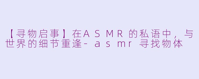 【寻物启事】在ASMR的私语中，与世界的细节重逢