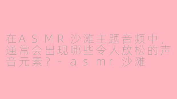 在ASMR沙滩主题音频中，通常会出现哪些令人放松的声音元素？-asmr沙滩