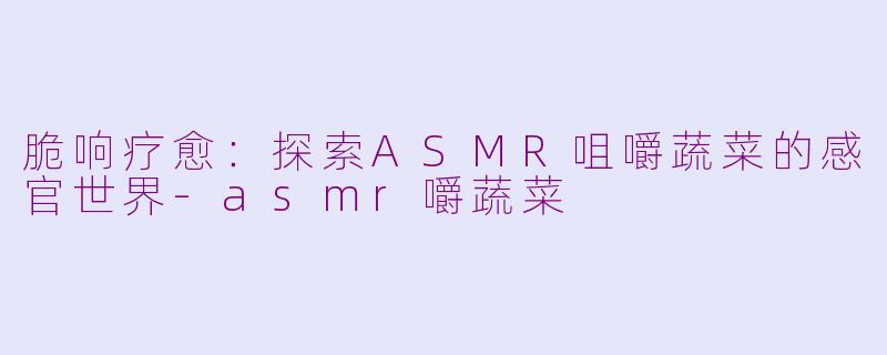 脆响疗愈:探索ASMR咀嚼蔬菜的感官世界-asmr嚼蔬菜