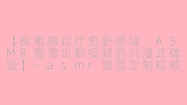 【探索感官疗愈新领域：ASMR雪雪定制视频的沉浸式体验】-asmr雪雪定制视频