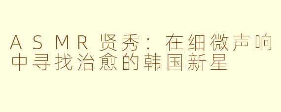 ASMR贤秀：在细微声响中寻找治愈的韩国新星