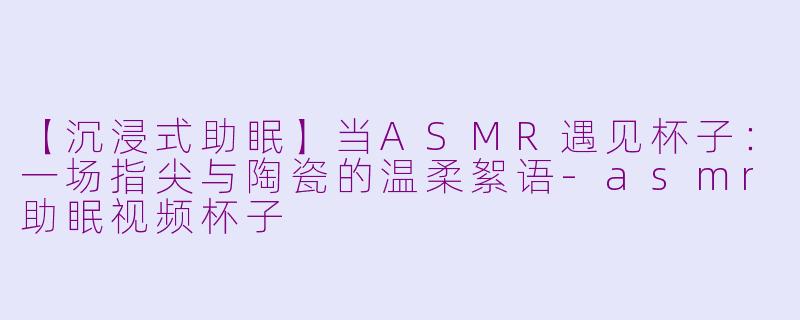 【沉浸式助眠】当ASMR遇见杯子：一场指尖与陶瓷的温柔絮语