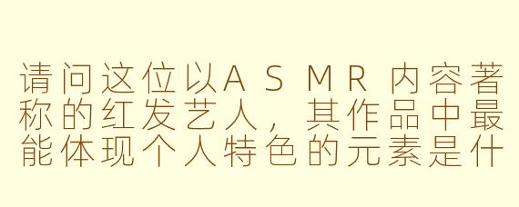 请问这位以ASMR内容著称的红发艺人，其作品中最能体现个人特色的元素是什么？