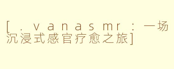 [.vanasmr：一场沉浸式感官疗愈之旅]