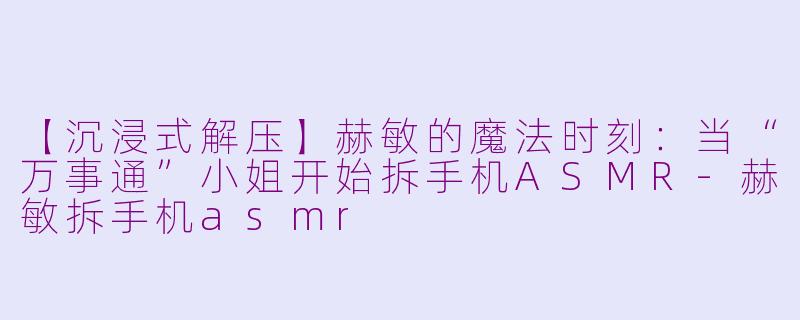 【沉浸式解压】赫敏的魔法时刻：当“万事通”小姐开始拆手机ASMR-赫敏拆手机asmr