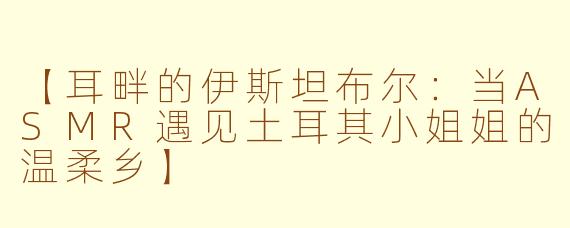 【耳畔的伊斯坦布尔:当ASMR遇见土耳其小姐姐的温柔乡】