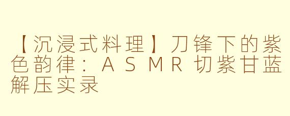 【沉浸式料理】刀锋下的紫色韵律：ASMR切紫甘蓝解压实录