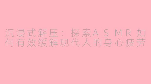 沉浸式解压：探索ASMR如何有效缓解现代人的身心疲劳