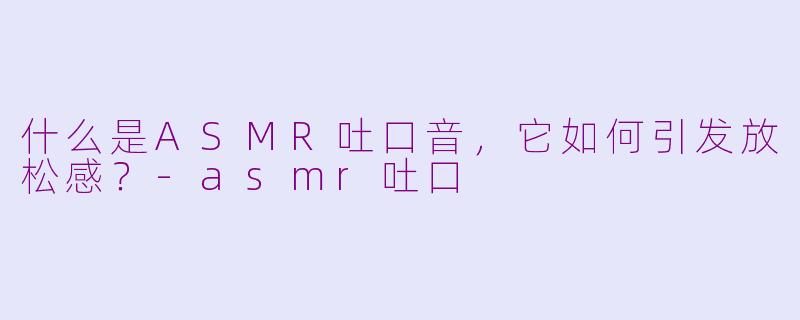 什么是ASMR吐口音，它如何引发放松感？-asmr吐口