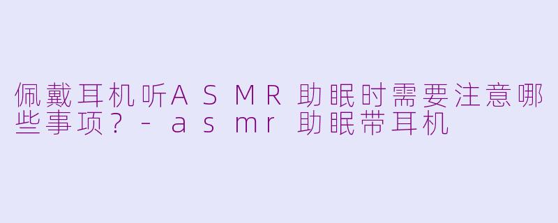 佩戴耳机听ASMR助眠时需要注意哪些事项？-asmr助眠带耳机