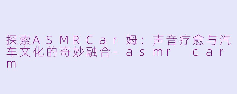 探索ASMRCar姆：声音疗愈与汽车文化的奇妙融合-asmr carm