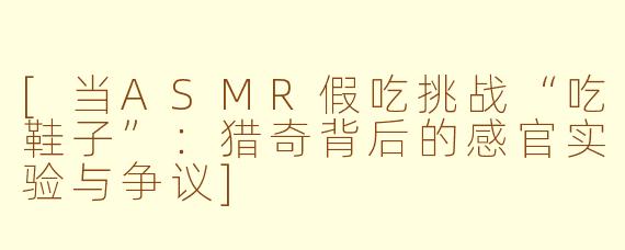 [当ASMR假吃挑战“吃鞋子”：猎奇背后的感官实验与争议]