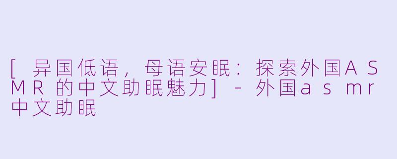 [异国低语，母语安眠：探索外国ASMR的中文助眠魅力]-外国asmr中文助眠