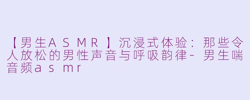 【男生ASMR】沉浸式体验：那些令人放松的男性声音与呼吸韵律