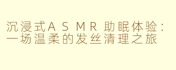 沉浸式ASMR助眠体验:一场温柔的发丝清理之旅
