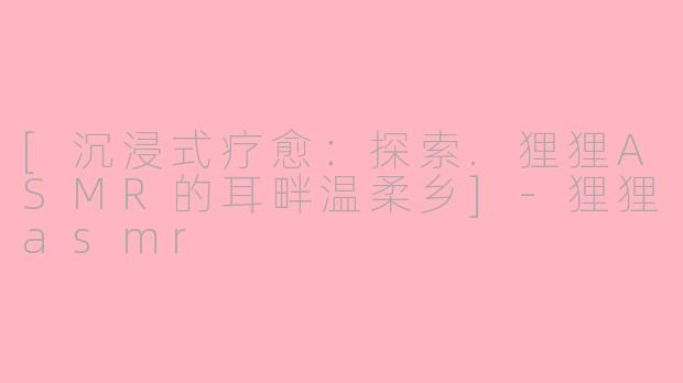 [沉浸式疗愈：探索.狸狸ASMR的耳畔温柔乡]-狸狸asmr