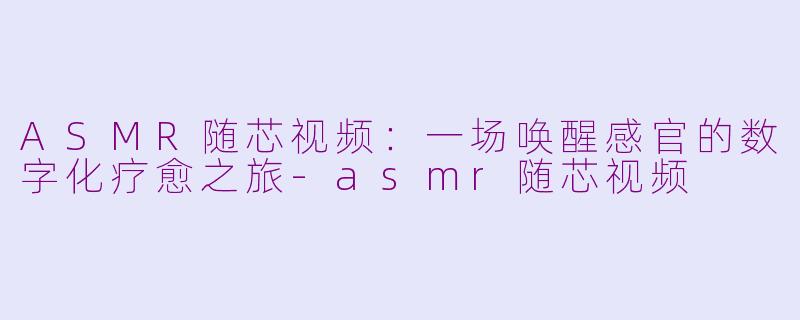 ASMR随芯视频：一场唤醒感官的数字化疗愈之旅-asmr随芯视频