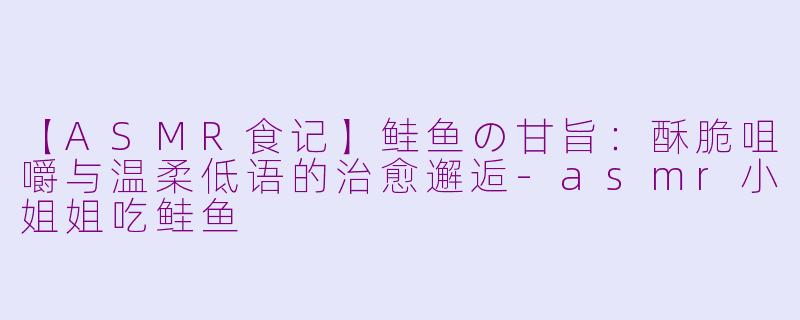 【ASMR食记】鲑鱼の甘旨：酥脆咀嚼与温柔低语的治愈邂逅-asmr小姐姐吃鲑鱼