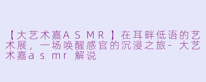 【大艺术嘉ASMR】在耳畔低语的艺术展，一场唤醒感官的沉浸之旅-大艺术嘉asmr解说