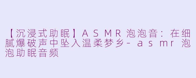 【沉浸式助眠】ASMR泡泡音：在细腻爆破声中坠入温柔梦乡-asmr泡泡助眠音频