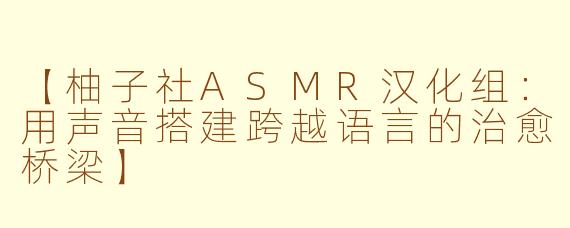 【柚子社ASMR汉化组：用声音搭建跨越语言的治愈桥梁】