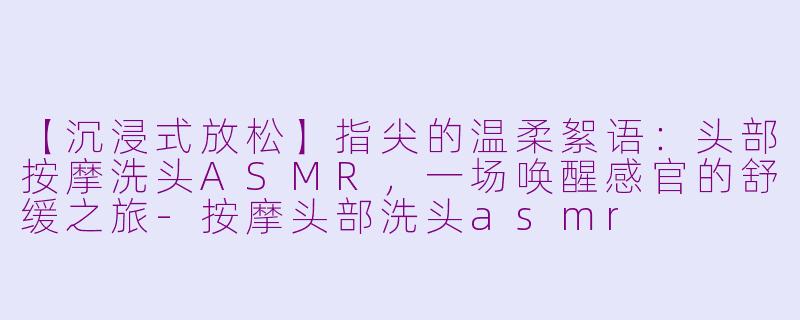 【沉浸式放松】指尖的温柔絮语：头部按摩洗头ASMR，一场唤醒感官的舒缓之旅-按摩头部洗头asmr