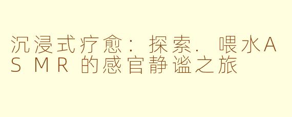沉浸式疗愈：探索.喂水ASMR的感官静谧之旅