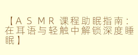 【ASMR课程助眠指南：在耳语与轻触中解锁深度睡眠】