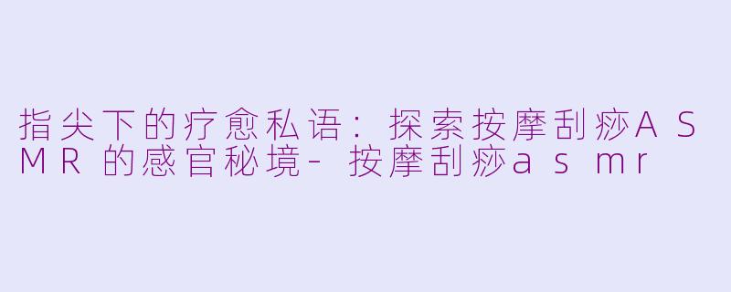 指尖下的疗愈私语：探索按摩刮痧ASMR的感官秘境-按摩刮痧asmr