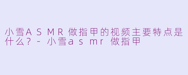 小雪ASMR做指甲的视频主要特点是什么？-小雪asmr做指甲