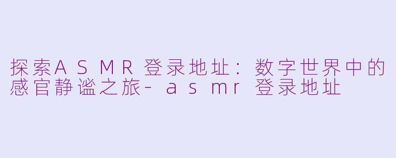 探索ASMR登录地址:数字世界中的感官静谧之旅-asmr登录地址