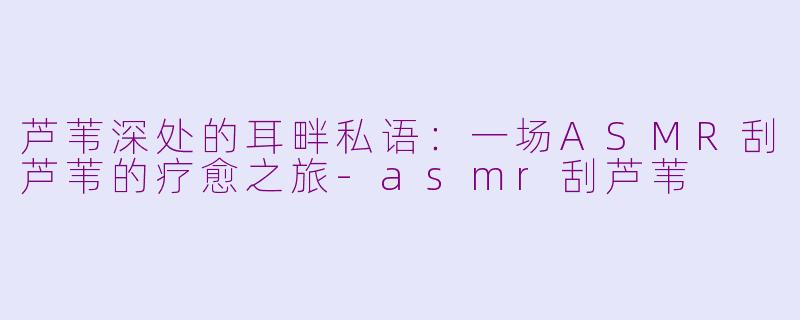 芦苇深处的耳畔私语：一场ASMR刮芦苇的疗愈之旅-asmr刮芦苇