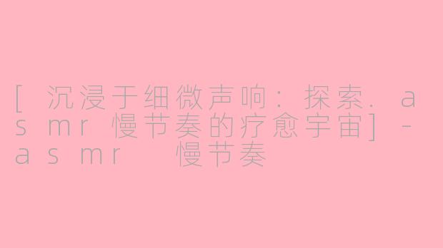 [沉浸于细微声响：探索.asmr慢节奏的疗愈宇宙]-asmr 慢节奏