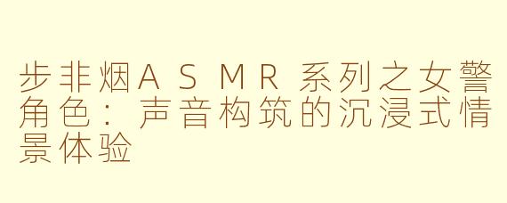 步非烟ASMR系列之女警角色:声音构筑的沉浸式情景体验
