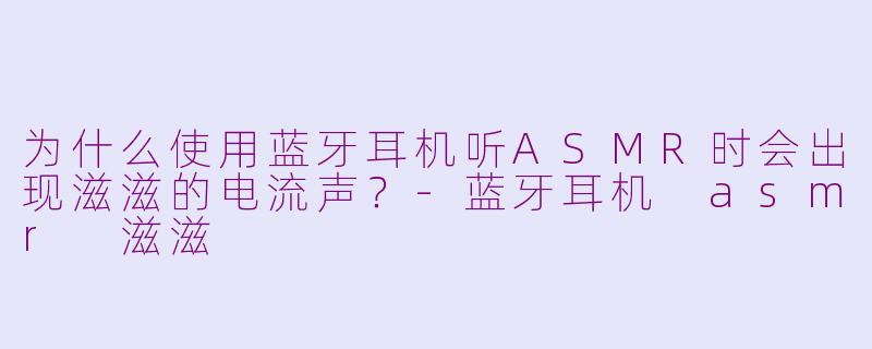 为什么使用蓝牙耳机听ASMR时会出现滋滋的电流声？