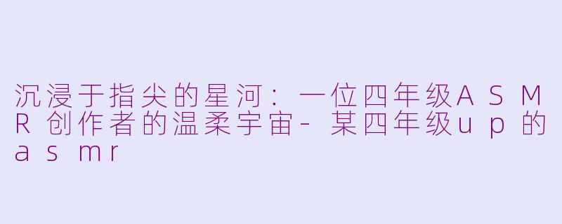 沉浸于指尖的星河：一位四年级ASMR创作者的温柔宇宙-某四年级up的asmr