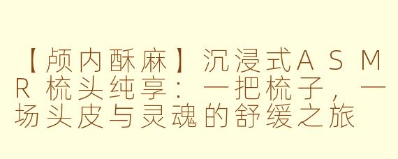 【颅内酥麻】沉浸式ASMR梳头纯享：一把梳子，一场头皮与灵魂的舒缓之旅