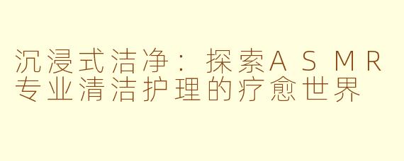沉浸式洁净：探索ASMR专业清洁护理的疗愈世界