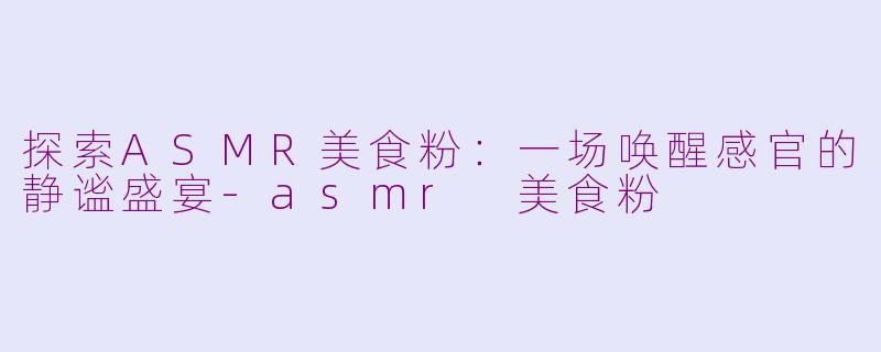 探索ASMR美食粉：一场唤醒感官的静谧盛宴-asmr 美食粉